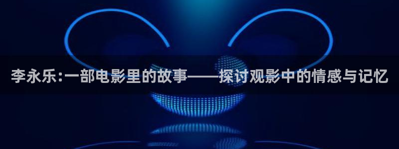 星空在线高清影视大全：李永乐:一部电影里的故事——探讨观影中的情感与记忆